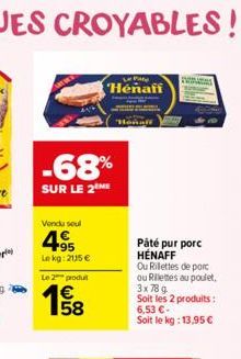 -68%  SUR LE 2 ME  Vendu soul  495  Lekg: 2115 €  Le 2 produl  Pane  Henafi  Páté pur porc HENAFF Ou Rillettes de porc ou Rillettes au poulet, 3x 789 Soit les 2 produits : 6,53 €. Soit le kg: 13,95 € 