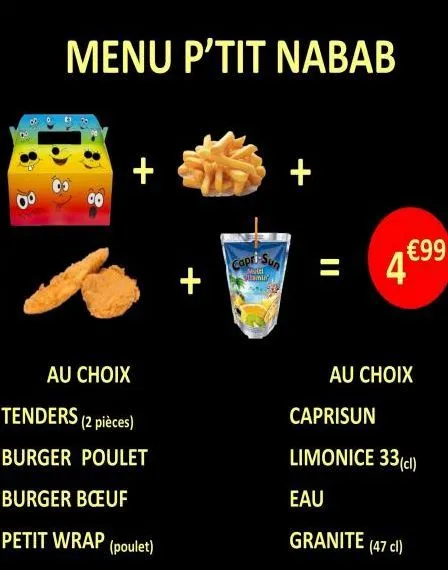 8  menu p'tit nabab  +  au choix  tenders (2 pièces)  burger poulet  burger bœuf  petit wrap (poulet)  +  capri-sun  matel stamly  €99  4*  au choix  caprisun  limonice 33 (cl)  eau  granite (47 cl) 