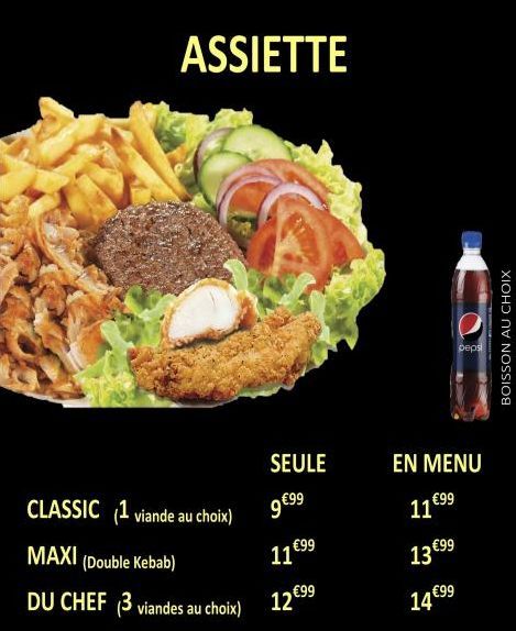 ASSIETTE  CLASSIC (1 viande au choix)  MAXI (Double Kebab)  DU CHEF (3 viandes au choix)  SEULE  9€⁹9⁹  11 €99  12 €99  EN MENU  11 €99  13 €99  pepsi  14 €99  BOISSON AU CHOIX  