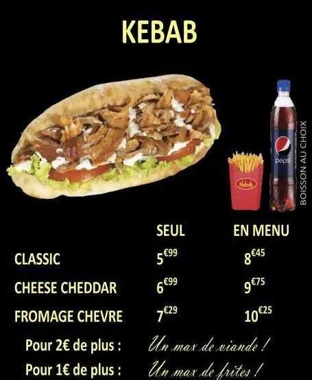 kebab  classic  cheese cheddar  fromage chevre  pour 2€ de plus :  pour 1€ de plus :  seul  - €99  ww  en menu  8 €45  5€  6 €99  9 €75  7€29  10 €25  un max de viande!  un max de frites!  pepsi  bois