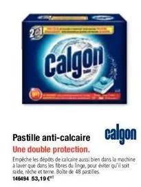 2014  calgon  une double protection.  empêche les dépôts de calcaire aussi bien dans la machine à laver que dans les fibres du linge, pour éviter qu'il soit raide, réche et terne. boîte de 48 pastille