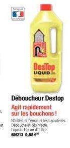 DesTop  LIQUID  Déboucheur Destop Agit rapidement sur les bouchons! N'altère ni rémail ni les tuyauteries Débouche et désinfecte. Liquide Flacon d'1 litre. 686213 9,88 € 