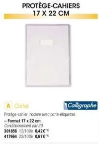 protège-cahiers 17 x 22 cm  cristal  protège-cahier incolore avec porte-étiquettes.  - format 17 x 22 cm conditionnement par 20  301856 12/1000 0,42€™ 417664 22/1000 0,67€™  calligraphe 