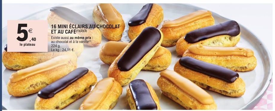 €  ,40  le plateau  16 MINI ÉCLAIRS AU CHOCOLAT ET AU CAFÉ(1)(2)(3)  Existe aussi au même prix : au chocolat et à la vanille  224 g. Le kg: 24,11 €. 