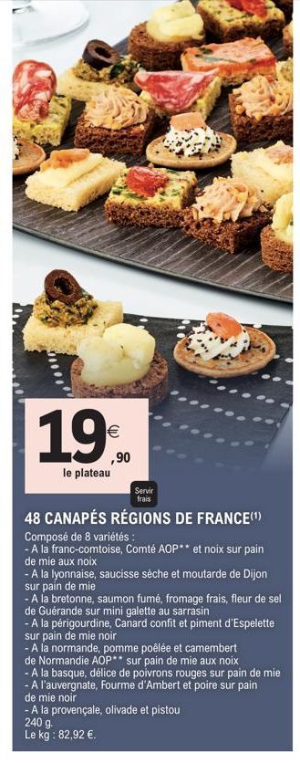 19%  ,90  le plateau  Servir  frais  48 CANAPÉS RÉGIONS DE FRANCE(¹)  Composé de 8 variétés:  - A la franc-comtoise, Comté AOP** et noix sur pain  de mie aux noix  - A la lyonnaise, saucisse sèche et 