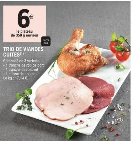 6€  (11)  le plateau de 350 g environ  servir  frais  trio de viandes cuites(¹)  composé de 3 variétés :  1 tranche de rôti de porc  -1 tranche de rosbeef - 1 cuisse de poulet le kg: 17,14 €. 