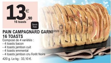 13⁰.  16 toasts  €  PAIN CAMPAGNARD GARNI(2)(3)  16 TOASTS  Composé de 4 variétés :  - 4 toasts bacon  -4 toasts jambon cuit  - 4 toasts emmental  - 4 toasts jambon cru Forêt Noire 420 g. Le kg: 33,10