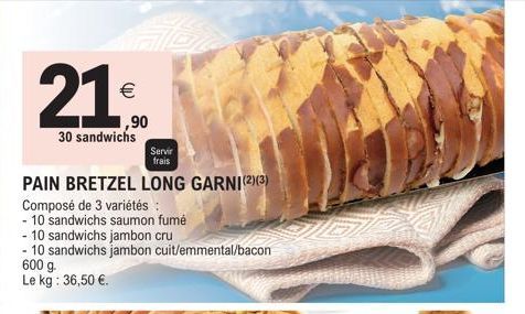 21⁰0  €  ,90  30 sandwichs  Servir  frais  PAIN BRETZEL LONG GARNI(2)(3)  Composé de 3 variétés :  - 10 sandwichs saumon fumé  - 10 sandwichs jambon cru  - 10 sandwichs jambon cuit/emmental/bacon 600 