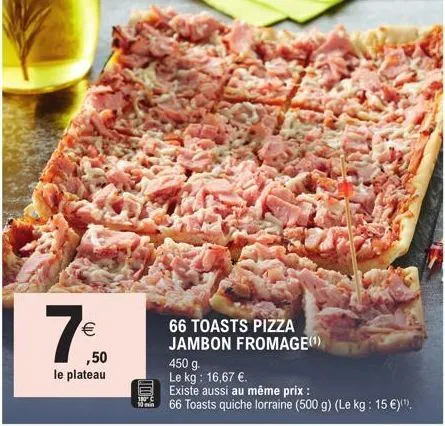 €  (11)  ,50  le plateau  66 toasts pizza jambon fromage(¹)  450 g.  le kg: 16,67 €.  existe aussi au même prix :  66 toasts quiche lorraine (500 g) (le kg: 15 €)(¹). 