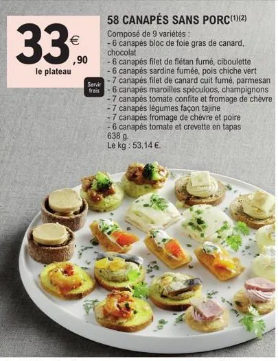 33⁰  le plateau  ,90  servir  frais  58 canapés sans porc(¹)(2) composé de 9 variétés :  - 6 canapés bloc de foie gras de canard, chocolat  - 6 canapés filet de flétan fumé, ciboulette  - 6 canapés sa