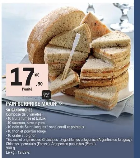 17%  ,90  l'unité  900 g.  le kg: 19,89 €.  servir frais  pain surprise marin(¹)(2)  50 sandwiches  composé de 5 variétés :  -10 truite fumée et tzatziki  -10 saumon, saveur yuzu  -10 noix de saint ja