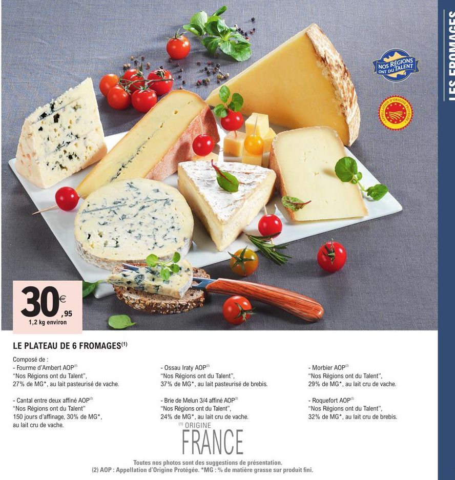 30%  ,95  1,2 kg environ  LE PLATEAU DE 6 FROMAGES(¹)  Composé de :  - Fourme d'Ambert AOP  "Nos Régions ont du Talent",  27% de MG", au lait pasteurisé de vache.  - Cantal entre deux affiné AOP  "Nos