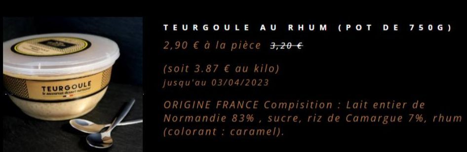TEURGOULE  TEURGOULE AU RHUM (POT DE 750G)  2,90 € à la pièce 3,20 €  (soit 3.87 € au kilo) jusqu'au 03/04/2023  ORIGINE FRANCE Compisition: Lait entier de  Normandie 83%, sucre, riz de Camargue 7%, r