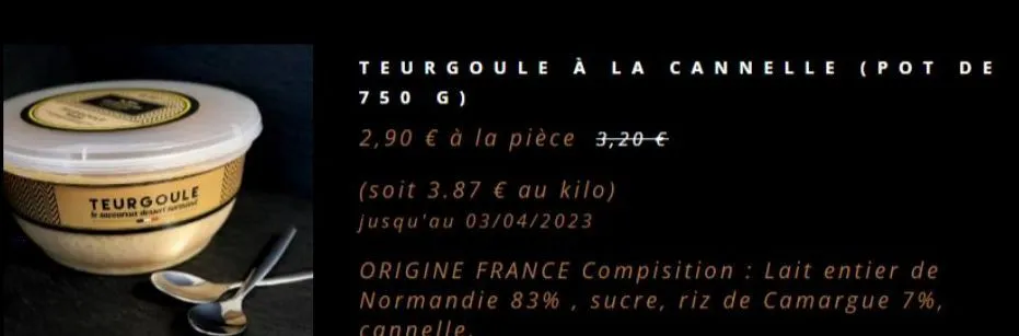 teurgoule  teurgoule à la cannelle (pot de 750 g)  2,90 € à la pièce 3,20 €  (soit 3.87 € au kilo) jusqu'au 03/04/2023  origine france compisition: lait entier de normandie 83%, sucre, riz de camargue