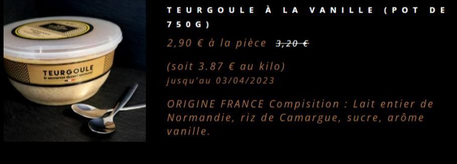 TEURGOULE  TEURGOULE À LA VANILLE (POT DE  750G)  2,90 € à la pièce 3,20 €  (soit 3.87 € au kilo) jusqu'au 03/04/2023  ORIGINE FRANCE Compisition: Lait entier de Normandie, riz de Camargue, sucre, arô