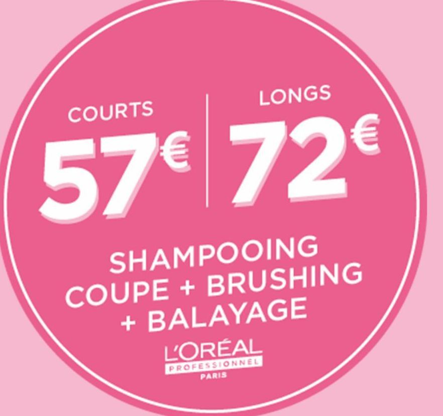 COURTS  LONGS  57€ 72€  SHAMPOOING  COUPE + BRUSHING + BALAYAGE  L'ORÉAL  PROFESSIONNEL PARIS  