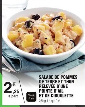 2,25  €  la part  salade de pommes de terre et thon relevée d'une  pointe d'ail servir et de ciboulette frais  250 g. le kg: 9 €. 