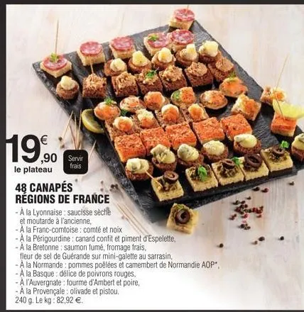 119€  ,90 servir  frais  le plateau 48 canapés régions de france  - à la lyonnaise: saucisse sèche  et moutarde à l'ancienne,  -a la franc-comtoise : comté et noix  -a la périgourdine: canard confit e