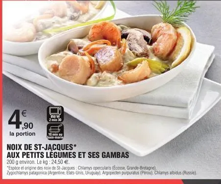 €  ,90  la portion  850 w  2 min 30  noix de st-jacques*  aux petits légumes et ses gambas  200 g environ. le kg: 24,50 €.  *espèce et origine des noix de st-jacques: chlamys opercularis (ecosse, gran