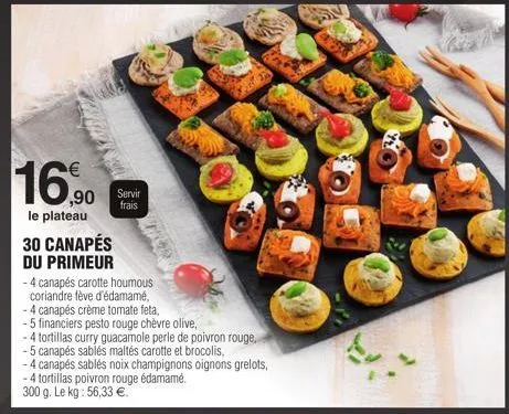 16,90  le plateau  ,90 servir  frais  30 canapés  du primeur  - 4 canapés carotte houmous  coriandre fève d'édamamé,  -4 canapés crème tomate feta,  - 5 financiers pesto rouge chèvre olive,  4 tortill