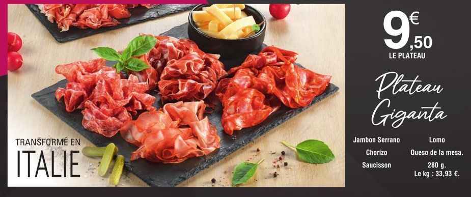 TRANSFORMÉ EN  ITALIE  9.50  LE PLATEAU  Plateau Giganta  Jambon Serrano  Chorizo  Saucisson  Lomo  Queso de la mesa.  280 g.  Le kg : 33,93 €. 