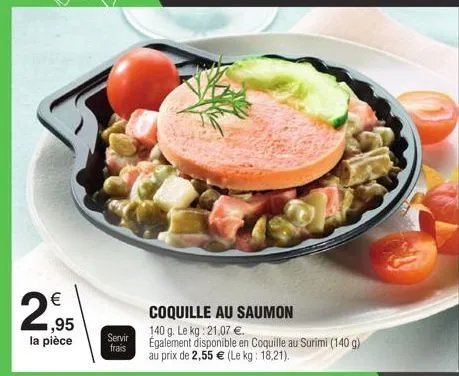 2  € 1,95 la pièce  servir  frais  coquille au saumon  140 g. le kg: 21,07 €.  également disponible en coquille au surimi (140 g) au prix de 2,55 € (le kg: 18,21). 