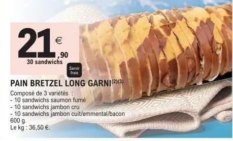 21⁰0  €  ,90  30 sandwichs  servir  frais  pain bretzel long garni(2)(3)  composé de 3 variétés :  - 10 sandwichs saumon fumé  - 10 sandwichs jambon cru  - 10 sandwichs jambon cuit/emmental/bacon 600 