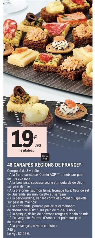 19%  ,90  le plateau  Servir  frais  48 CANAPÉS RÉGIONS DE FRANCE(¹)  Composé de 8 variétés:  - A la franc-comtoise, Comté AOP** et noix sur pain  de mie aux noix  - A la lyonnaise, saucisse sèche et 