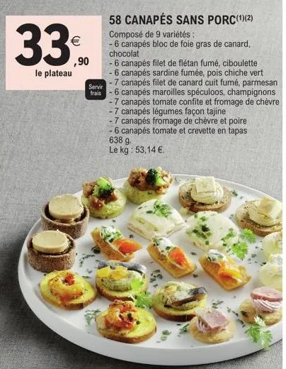 33⁰  le plateau  ,90  servir  frais  58 canapés sans porc(¹)(2) composé de 9 variétés :  - 6 canapés bloc de foie gras de canard, chocolat  - 6 canapés filet de flétan fumé, ciboulette  - 6 canapés sa