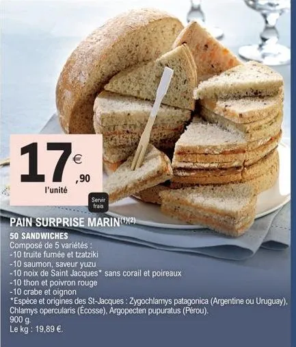17%  ,90  l'unité  900 g.  le kg: 19,89 €.  servir frais  pain surprise marin(¹)(2)  50 sandwiches  composé de 5 variétés :  -10 truite fumée et tzatziki  -10 saumon, saveur yuzu  -10 noix de saint ja