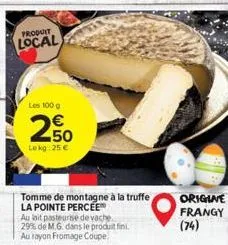 produit  local  les 100 g  250  lekg: 25 €  tomme de montagne à la truffe la pointe percee  au lait pasteurise de vache 29% de m.g. dans le produit fini. au rayon fromage coupe.  origine frangy (74) 