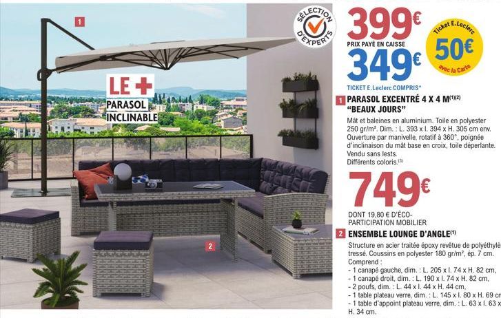 LE+  PARASOL INCLINABLE  GTSO  399€  PRIX PAYÉ EN CAISSE  349€  50€  avec la Carte  TICKET E.Leclerc COMPRIS*  1 PARASOL EXCENTRÉ 4 X 4 M(¹²)  "BEAUX JOURS"  Måt et baleines en aluminium. Toile en pol