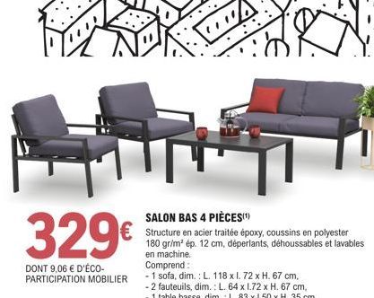 329€  DONT 9,06 € D'ÉCO-PARTICIPATION MOBILIER  1  SALON BAS 4 PIÈCES(¹)  Structure en acier traitée époxy, coussins en polyester 180 gr/m² ép. 12 cm, déperlants, déhoussables et lavables en machine. 