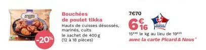 7€70  bouchées de tikka  hauts de cuisses désossés, 6%  marinés, cuits  le sachet de 400 g  -20% (12 à 18 pièces)  15 le kg au lieu de 19 avec la carte picard & nous" 