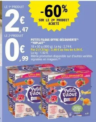 le 1" produit  2€  ,47  le 2* produit  0€  petits filous offre découverte "yoplait"  18 x 50 g (900 g). le kg: 2,74 €. par 2 (1,8 kg): 3,46 € au lieu de 4,94 €. le kg: 1.92 € même promotion disponible