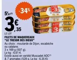 5,07(3)  3  le lot  € ,35  -34% dieux  filets de maquereaux "le tresor des dieux"  rox  omby  omur  au choix: moutarde de dijon, escabeche  ou catalane.  3 x 169 g (507 g).  le kg: 6,61 €.  existe aus