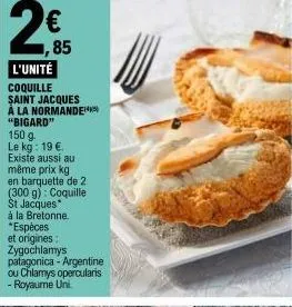 2€  l'unité  coquille saint jacques à la normande "bigard" 150 g. le kg: 19 €. existe aussi au même prix kg en barquette de 2 (300 g): coquille st jacques  à la bretonne. *espèces et origines: zygochl