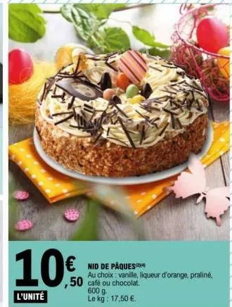 10€  l'unité  € nid de pâques  au choix: vanille, liqueur d'orange, praliné,  ,50 café ou chocolat.  600 g le kg: 17,50 €. 