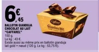 6€  45  ballotin gianduja chocolat au lait "caffarel"  150 g  le kg: 43 €.  existe aussi au même prix en ballotin gianduja lait gold + nœud (120 g. le kg : 53,75 €).  caffieret  giandaia 1865 