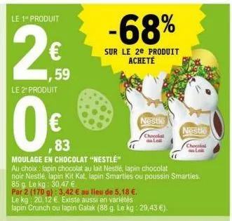 le 1" produit  ,59  le 2 produit  0€  ,83  moulage en chocolat "nestlé"  au choix: lapin chocolat au lait nestlé, lapin chocolat  noir nestlé, lapin kit kat, lapin smarties ou poussin smarties.  85 g.