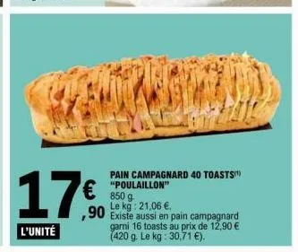 17€  ,90  l'unité  101  pain campagnard 40 toasts  "poulaillon" 850 g le kg: 21,06 €.  existe aussi en pain campagnard garni 16 toasts au prix de 12,90 € (420 g. le kg: 30,71 €). 
