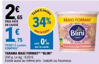 ,65  prix payé en caisse  ,75  ticket e.leclerc compris  e.leclerc  ticket  34%  vec la carte  soit 0  sur la carte  tarama maxi format" "blini"  330 g. le kg: 8,03 €.  existe aussi au même prix : tza