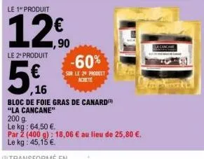 le 2 produit  5€  ,16  le 1" produit  12€  1,90  -60%  sur le 29 produit achete  bloc de foie gras de canard  "la cancane"  200 g.  le kg: 64,50 €.  par 2 (400 g): 18,06 € au lieu de 25,80 €. le kg: 4