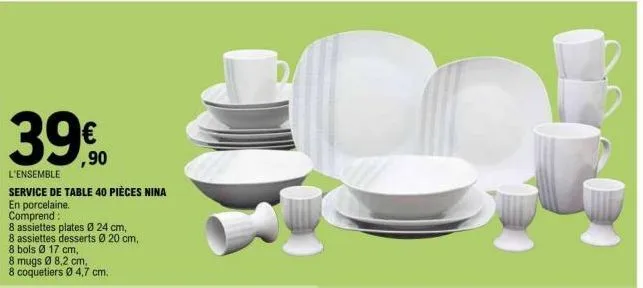 39€  3990  l'ensemble service de table 40 pièces nina  en porcelaine.  comprend:  8 assiettes plates ø 24 cm,  8 assiettes desserts ø 20 cm,  8 bols ø 17 cm,  8 mugs ø 8,2 cm,  8 coquetiers ø 4,7 cm. 