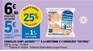 PRIX PAYE EN CAISSE  6%  ,80  ,10  TICKET E.Leclerc COMPRIS  25%  avec in Carte  ,1€  soit  sur la carte  Celtigel  4 Coquilles Saint Jac  COQUILLES SAINT-JACQUES**** À LA BRETONNE X 4 SURGELÉES "CELT