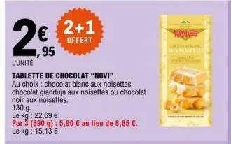 ,95  l'unité  tablette de chocolat "novi"  au choix: chocolat blanc aux noisettes, chocolat gianduja aux noisettes ou chocolat noir aux noisettes.  130 g  le kg: 22,69 €.  par 3 (390 g): 5,90 € au lie