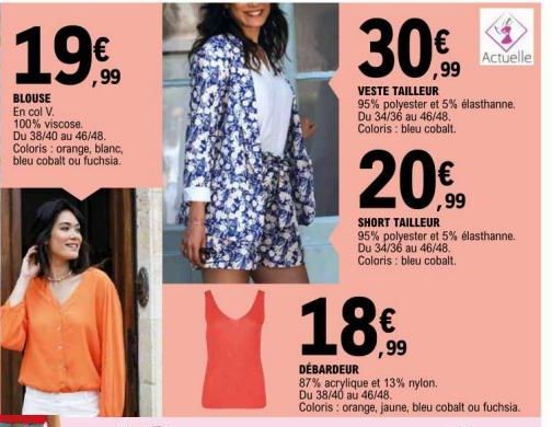 19€  BLOUSE En col V. 100% viscose. Du 38/40 au 46/48. Coloris: orange, blanc, bleu cobalt ou fuchsia.  30,00  ,99  18%  ,99  VESTE TAILLEUR  95% polyester et 5% élasthanne.  Du 34/36 au 46/48. Colori