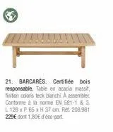 21. barcares certifiée bois responsable. table en acacia massif, finition coloris teck blanchi. a assembler conforme à la norme en 581-1 & 3 l128 x p 65 x h 37 cm, ret. 208.981 229€ dont 1,80€ d'éco-p