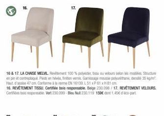 16 & 17. LA CHAISE MELVIL. Revêtement 100 % polyester, tissu ou velours selon les modèles Structure en pin et contreplaqué Pieds en hévéa, finition vernis. Gamissage mousse polyuréthane, densité 35 kg