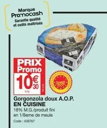 prix promo  10€  gorgonzola doux a.o.p. en cuisine  18% m.g./produit fini en 1/8eme de meule code: 439767 
